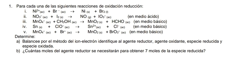 Para cada una de las siguientes reacciones de oxidación reducción: 
i. Ni^(2+)(ac)+Br^-(ac)to Ni_(s)+Br_2(l)
ⅱ. NO_3^-(ac)+I_2(s)to NO_(g)+IO_3^-(ac) (en medio ácido) 
iii. MnO_4^(-(ac)+CH_3)OH_(ac)to MnO_2(s)+HCHO_(ac) (en medio básico) 
iv. Sn_(s)+ClO^-_(ac)to Sn^(2+)_(ac)+Cl^-_(ac) (en medio básico) 
V. MnO_4^-(ac)+Br^-(ac)to MnO_2(s)+BrO_3^-(ac) (en medio básico) 
Determine: 
a) Balancee por el método del ion-electrón identifique al agente reductor, agente oxidante, especie reducida y 
especie oxidada. 
b) ¿Cuántas moles del agente reductor se necesitarán para obtener 7 moles de la especie reducida?