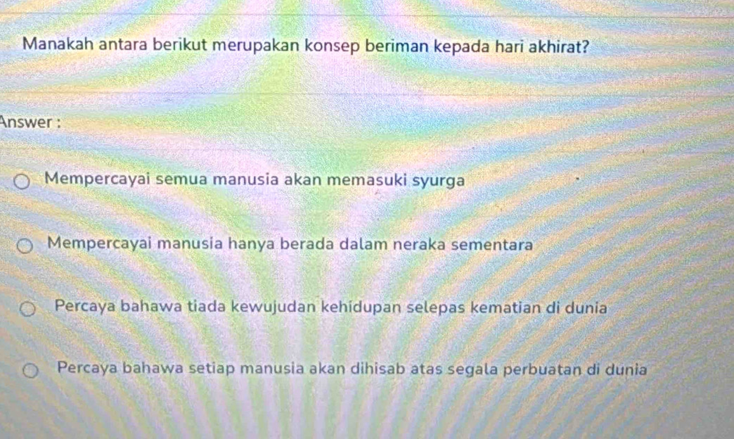 Manakah antara berikut merupakan konsep beriman kepada hari akhirat?
Answer :
Mempercayai semua manusia akan memasuki syurga
Mempercayai manusia hanya berada dalam neraka sementara
Percaya bahawa tiada kewujudan kehidupan selepas kematian di dunia
Percaya bahawa setiap manusia akan dihisab atas segala perbuatan di dunia