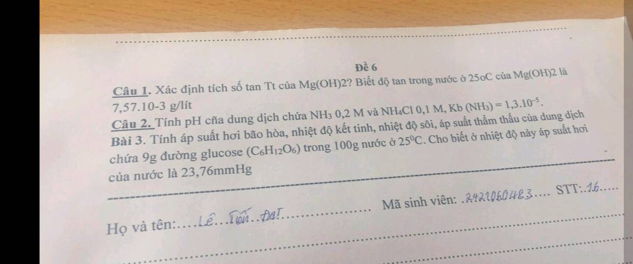 Đề 6 
Câu 1. Xác định tích số tan Tt của Mg(OH) 2? Biết độ tan trong nước ở 25oC của Mg(OH) 2 là
7,57.10-3 g/lít
Câu 2. Tính pH cña dung dịch chứa NH₃ 0,2 M và NH₄ Cl0, 1M, Kb(NH_3)=1,3.10^(-5). 
Bài 3. Tính áp suất hơi bão hòa, nhiệt độ kết tinh, nhiệt độ sôi, áp suất thầm thấu của dung dịch 
chứa 9g đường glucose (C_6H_12O_6) trong 100g nước ở 25°C. Cho biết ở nhiệt độ này áp suất hơi 
của nước là 23,76mmHg
_ 
_ 
Họ và tên: __ Mã sinh viên: _STT:.16