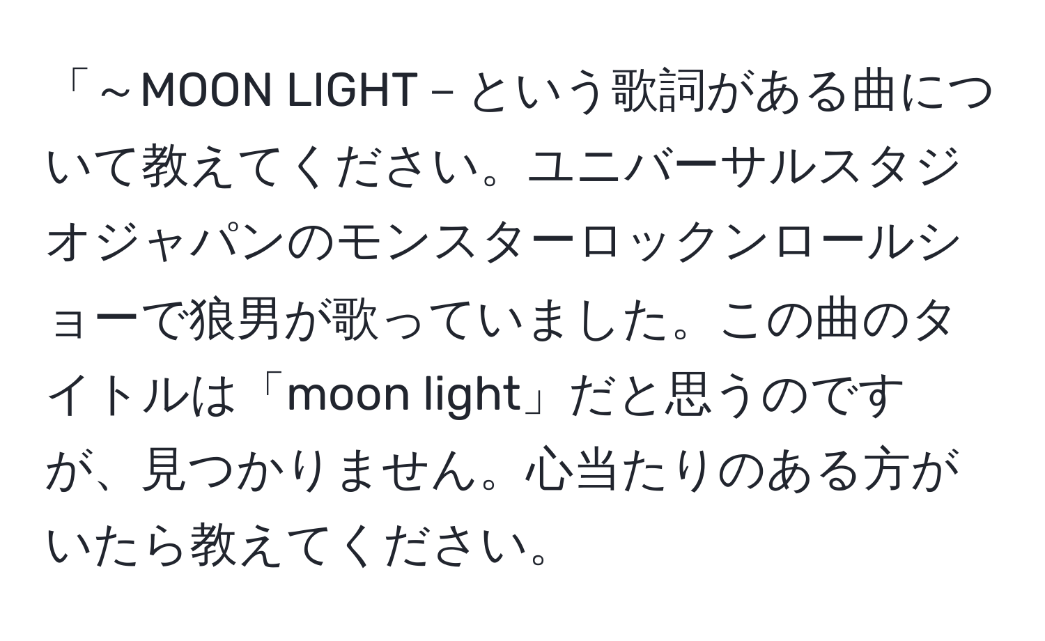 「～MOON LIGHT－という歌詞がある曲について教えてください。ユニバーサルスタジオジャパンのモンスターロックンロールショーで狼男が歌っていました。この曲のタイトルは「moon light」だと思うのですが、見つかりません。心当たりのある方がいたら教えてください。