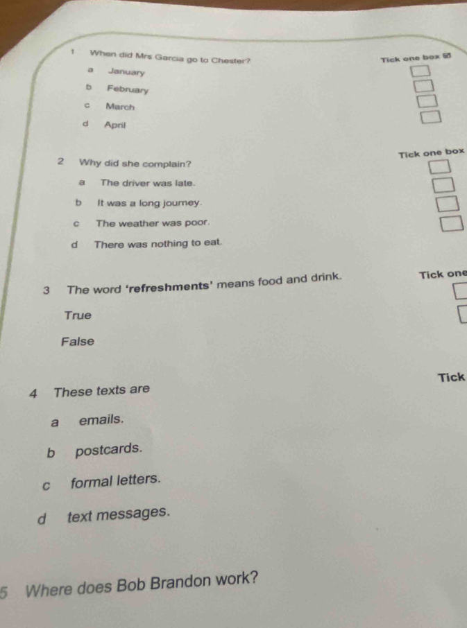 When did Mrs Garcia go to Chester?
Tick one box #
a January
b February
c March
d April
Tick one box
2 Why did she complain?
a The driver was late.
b It was a long journey.
c The weather was poor.
d There was nothing to eat.
3 The word ‘refreshments’ means food and drink. Tick one
True
False
Tick
4 These texts are
a emails.
b postcards.
c formal letters.
d text messages.
5 Where does Bob Brandon work?