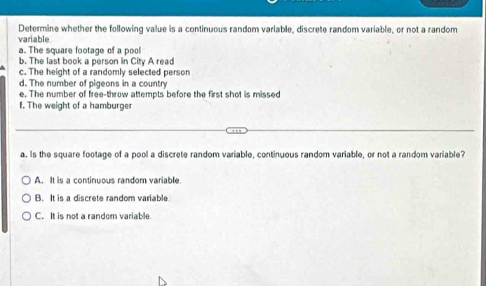 Determine whether the following value is a continuous random variable, discrete random variable, or not a random
variable
a. The square footage of a pool
b. The last book a person in City A read
c. The height of a randomly selected person
d. The number of pigeons in a country
e. The number of free-throw attempts before the first shot is missed
f. The weight of a hamburger
a. Is the square footage of a pool a discrete random variable, continuous random variable, or not a random variable?
A. It is a continuous random variable.
B. It is a discrete random variable
C. It is not a random variable.