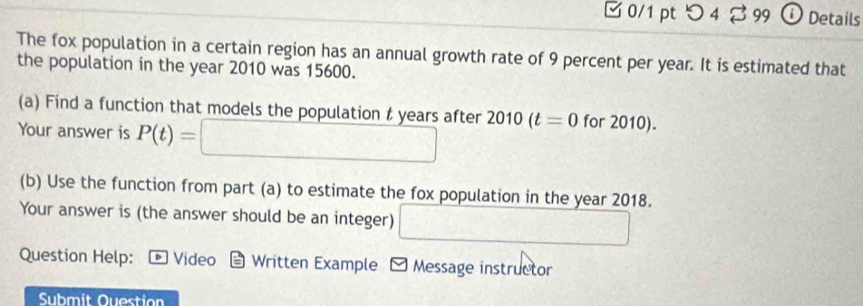 □0/1 pt つ 4 2 99 ⓘ Details 
The fox population in a certain region has an annual growth rate of 9 percent per year. It is estimated that 
the population in the year 2010 was 15600. 
(a) Find a function that models the population t years after 2010(t=0 for 2010). 
Your answer is P(t)= ∴ △ ADC
(b) Use the function from part (a) to estimate the fox population in the year 2018. 
Your answer is (the answer should be an integer) 
Question Help: D Video a Written Example - Message instructor 
Submit Question