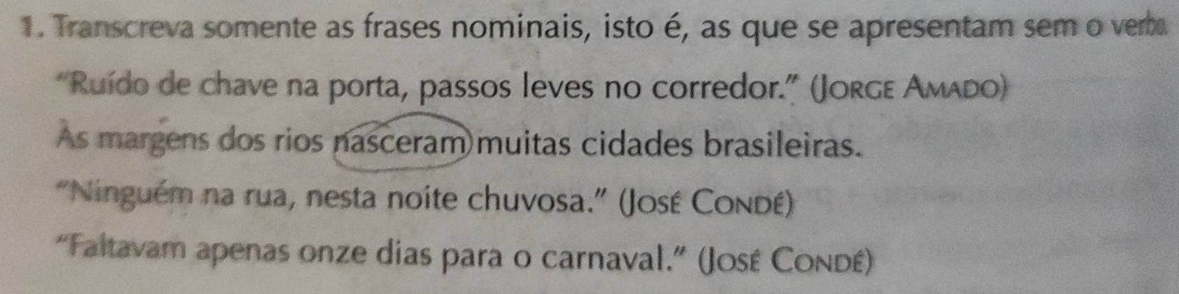 Transcreva somente as frases nominais, isto é, as que se apresentam sem o verba 
“Ruído de chave na porta, passos leves no corredor.” (Jorgε Amado) 
As margens dos rios nasceram muitas cidades brasileiras. 
"Ninguém na rua, nesta noite chuvosa.” (José Condé) 
“Faltavam apenas onze dias para o carnaval.” (José Condé)