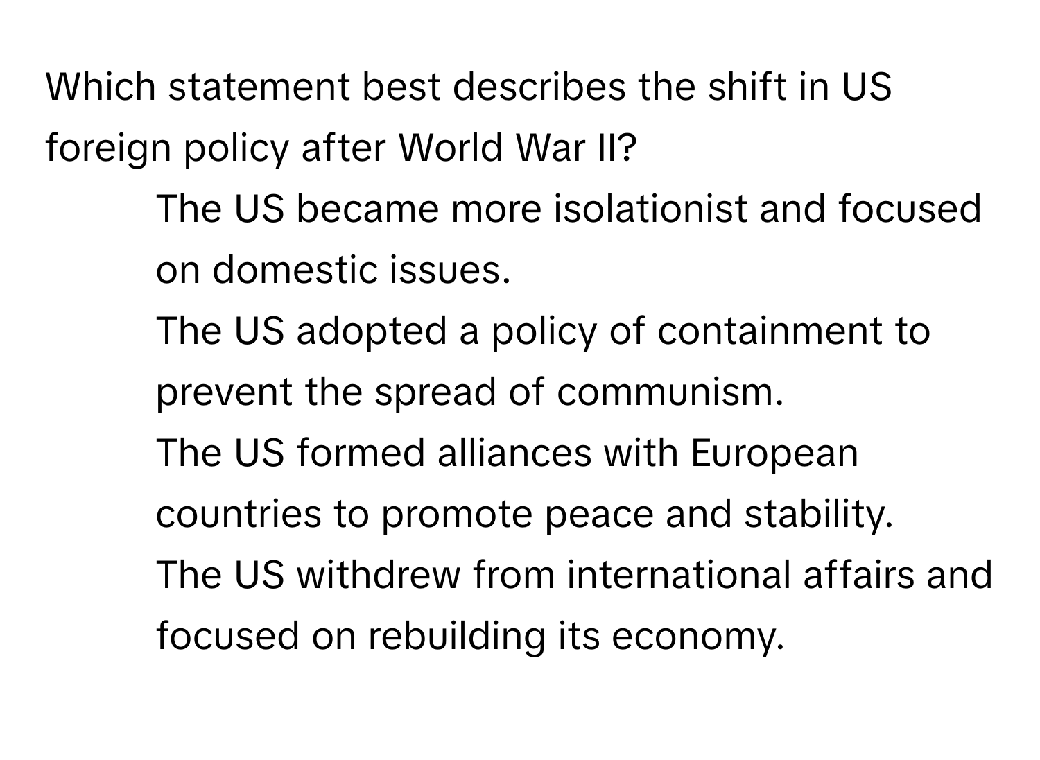 Which statement best describes the shift in US foreign policy after World War II?

1) The US became more isolationist and focused on domestic issues. 
2) The US adopted a policy of containment to prevent the spread of communism. 
3) The US formed alliances with European countries to promote peace and stability. 
4) The US withdrew from international affairs and focused on rebuilding its economy.