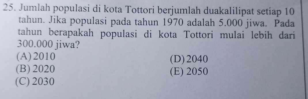 Jumlah populasi di kota Tottori berjumlah duakalilipat setiap 10
tahun. Jika populasi pada tahun 1970 adalah 5.000 jiwa. Pada
tahun berapakah populasi di kota Tottori mulai lebih dari
300.000 jiwa?
(A) 2010
(D) 2040
(B) 2020 (E) 2050
(C) 2030