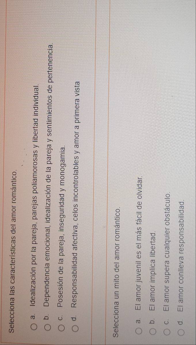 Selecciona las características del amor romántico.
a. Idealización por la pareja, parejas poliamorosas y libertad individual.
b. Dependencia emocional, idealización de la pareja y sentimientos de pertenencia.
c. Posesión de la pareja, inseguridad y monogamia.
d. Responsabilidad afectiva, celos incontrolables y amor a primera vista
Selecciona un mito del amor romántico.
a. El amor juvenil es el más fácil de olvidar.
b. El amor implica libertad.
c. El amor supera cualquier obstáculo.
d. El amor conlleva responsabilidad.