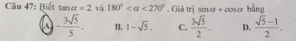 Biết tan alpha =2 và 180° <270°. Giá trị sin alpha +cos alpha kng
A - 3sqrt(5)/5 . B. 1-sqrt(5). C.  3sqrt(5)/2 . D.  (sqrt(5)-1)/2 .