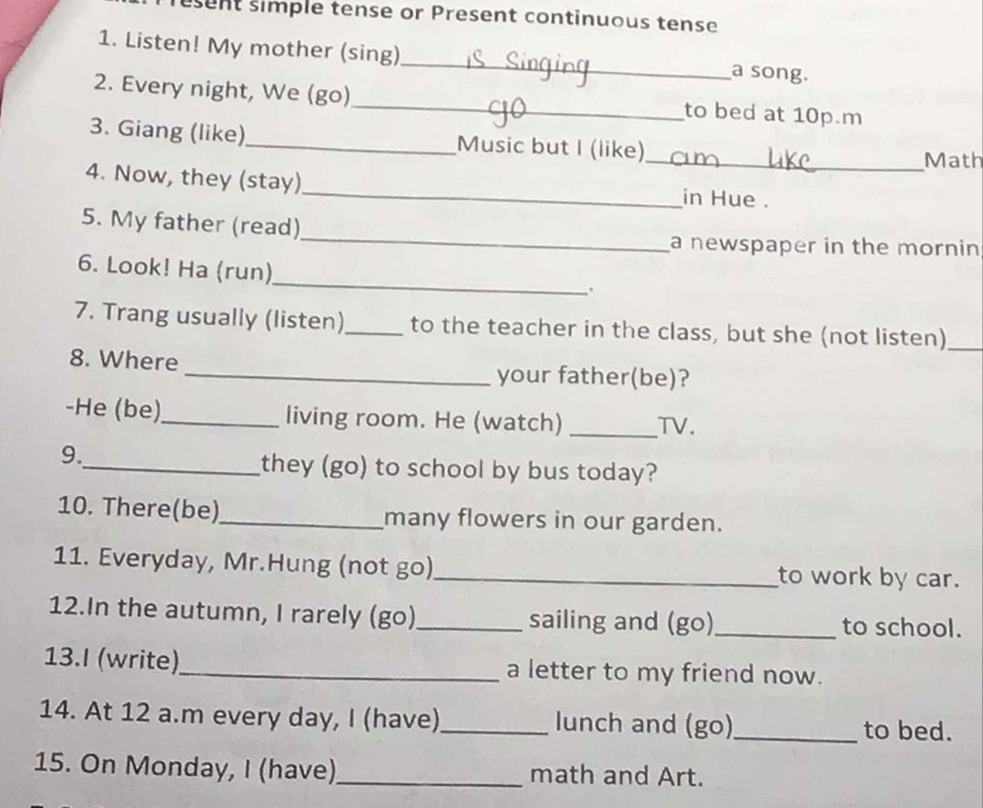 esent simple tense or Present continuous tense 
1. Listen! My mother (sing) _a song. 
2. Every night, We (go)_ to bed at 10p m 
3. Giang (like)_ Music but I (like) 
_Math 
_ 
4. Now, they (stay) 
in Hue . 
_ 
5. My father (read) 
a newspaper in the mornin 
6. Look! Ha (run)_ . 
7. Trang usually (listen)_ to the teacher in the class, but she (not listen)_ 
8. Where 
_your father(be)? 
-He (be)_ living room. He (watch) _TV. 
9. 
_they (go) to school by bus today? 
10. There(be)_ many flowers in our garden. 
11. Everyday, Mr.Hung (not go)_ to work by car. 
12.In the autumn, I rarely (go)_ sailing and (go)_ to school. 
13.I (write)_ a letter to my friend now. 
14. At 12 a.m every day, I (have)_ lunch and (go) _to bed. 
15. On Monday, I (have)_ math and Art.