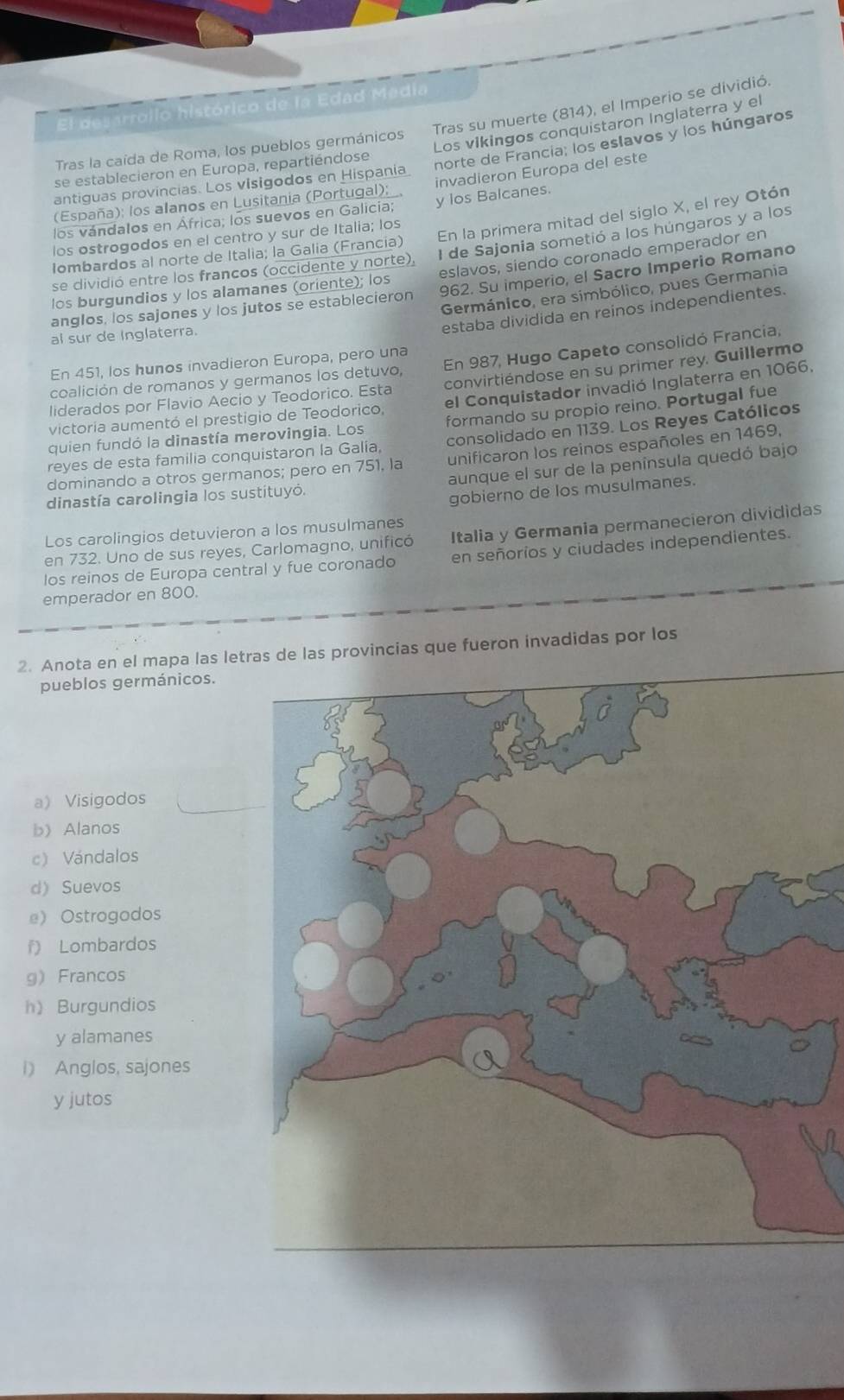 Tras su muerte (814), el Imperio se dividió.
El desarrollo histórico de la Edad Media
Los vikingos conquistaron Inglaterra y el
norte de Francia; los eslavos y los húngaros
Tras la caída de Roma, los pueblos germánicos
se establecieron en Europa, repartiéndose
antiguas provincias. Los visigodos en Hispania
(España): los alanos en Lusitania (Portugal); invadieron Europa del este
los vándalos en África; los suevos en Galicia; y los Balcanes.
Iombardos al norte de Italia; la Galia (Francia) En la primera mitad del siglo X, el rey Otón
I de Sajonia sometió a los húngaros y a los
los ostrogodos en el centro y sur de Italia; los
los burgundios y los alamanes (oriente); los eslavos, siendo coronado emperador en
se dividió entre los francos (occidente y norte),
anglos, los sajones y los jutos se establecieron 962. Su imperio, el Sacro Imperio Romano
Germánico, era simbólico, pues Germania
ai sur de Inglaterra.
estaba dividida en reinos independientes.
coalición de romanos y germanos los detuvo, En 987, Hugo Capeto consolidó Francia,
En 451, los hunos invadieron Europa, pero una
liderados por Flavio Aecio y Teodorico. Esta convirtiéndose en su primer rey. Guillermo
victoria aumentó el prestigio de Teodorico, el Conquistador invadió Inglaterra en 1066.
quien fundó la dinastía merovingia. Los formando su propio reino. Portugal fue
reyes de esta familia conquistaron la Galía, consolidado en 1139. Los Reyes Católicos
dominando a otros germanos; pero en 751, la unificaron los reinos españoles en 1469,
dinastía carolingia los sustituyó. aunque el sur de la península quedó bajo
gobierno de los musulmanes.
Los carolingios detuvieron a los musulmanes
en 732. Uno de sus reyes, Carlomagno, unificó Italia y Germania permanecieron divididas
los reinos de Europa central y fue coronado en señoríos y ciudades independientes.
emperador en 800.
2. Anota en el mapa las letras de las provincias que fueron invadidas por los
pueblos germánicos.
a) Visigodos
b Alanos
c) Vándalos
d) Suevos
e Ostrogodos
f) Lombardos
g Francos
h) Burgundios
y alamanes
i) Anglos, sajones
y jutos