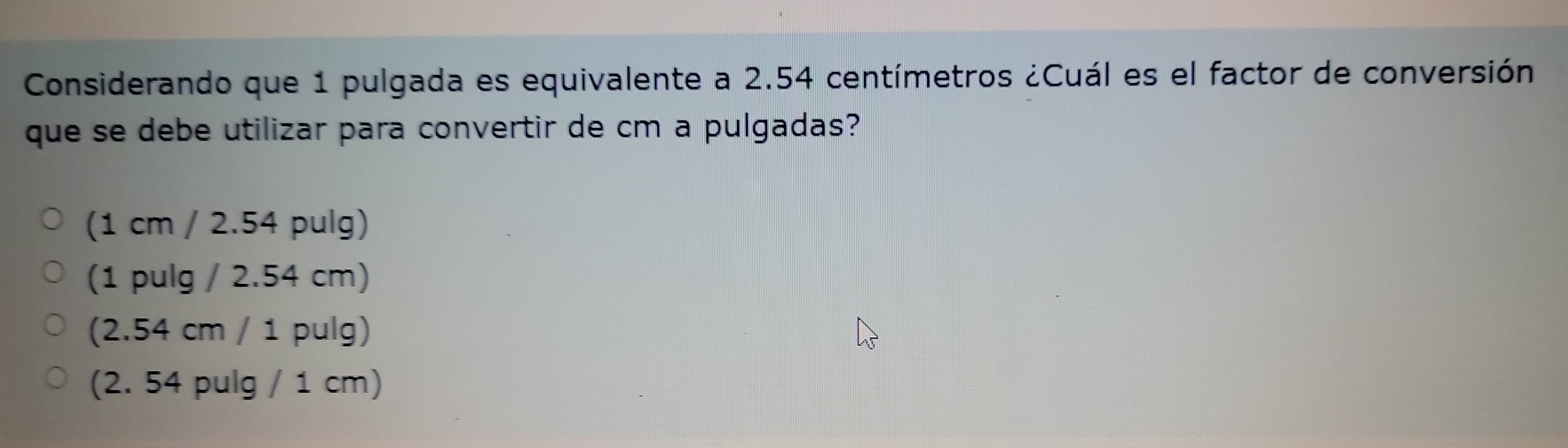 Considerando que 1 pulgada es equivalente a 2.54 centímetros ¿Cuál es el factor de conversión
que se debe utilizar para convertir de cm a pulgadas?
(1 cm / 2.54 pulg)
(1 pulg / 2.54 cm)
(2.54 cm / 1 pulg)
(2. 54 pulg / 1 cm)