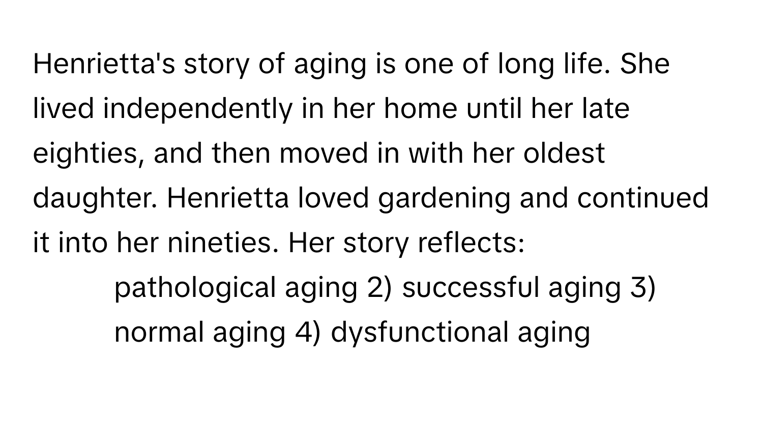 Henrietta's story of aging is one of long life. She lived independently in her home until her late eighties, and then moved in with her oldest daughter. Henrietta loved gardening and continued it into her nineties. Her story reflects:

1) pathological aging 2) successful aging 3) normal aging 4) dysfunctional aging