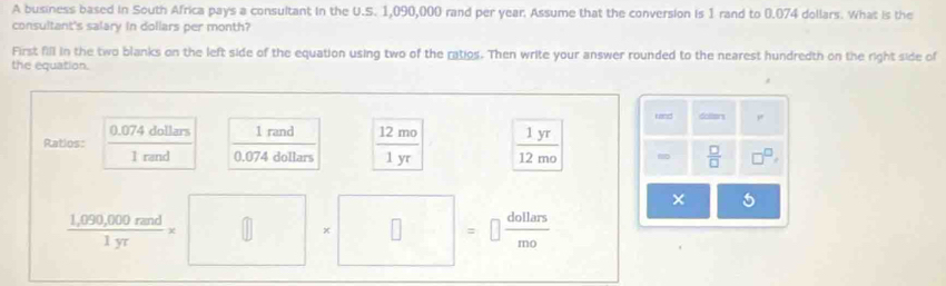 A business based in South Africa pays a consultant in the U.S. 1,090,000 rand per year. Assume that the conversion is 1 rand to 0.074 dollars. What is the 
consultant's salary in dollars per month? 
First fill in the two blanks on the left side of the equation using two of the ratios. Then write your answer rounded to the nearest hundredth on the right side of 
the equation. 
uand dolters ,.
0.074 dollars 1rand 
Ratios: 
I rand 0.074 dollars  12mo/1yr   1yr/12mo 
 □ /□  
 (1,099,000cmd)/1yr * □ * □ =□  4allars/mo 
× 5