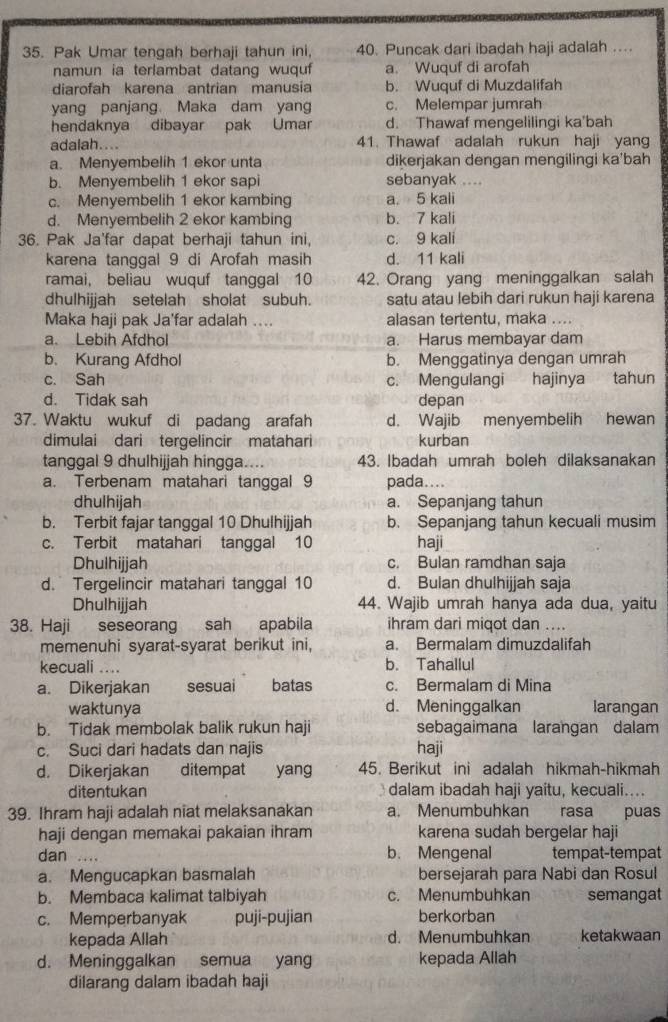 Pak Umar tengah berhaji tahun ini, 40. Puncak dari ibadah haji adalah ...
namun ia terlambat datang wuquf a. Wuquf di arofah
diarofah karena antrian manusia b. Wuquf di Muzdalifah
yang panjang. Maka dam yang c. Melempar jumrah
hendaknya dibayar pak Umar d. Thawaf mengelilingi ka'bah
adalah.... 41. Thawaf adalah rukun haji yang
a. Menyembelih 1 ekor unta dikerjakan dengan mengilingi ka'bah
b. Menyembelih 1 ekor sapi sebanyak ....
c. Menyembelih 1 ekor kambing a. 5 kali
d. Menyembelih 2 ekor kambing b. 7 kali
36. Pak Ja'far dapat berhaji tahun ini, c. 9 kali
karena tanggal 9 di Arofah masih d. 11 kali
ramai, beliau wuquf tanggal 10 42. Orang yang meninggalkan salah
dhulhijjah setelah sholat subuh. satu atau lebih dari rukun haji karena
Maka haji pak Ja'far adalah .... alasan tertentu, maka ....
a. Lebih Afdhol a. Harus membayar dam
b. Kurang Afdhol b. Menggatinya dengan umrah
c. Sah c. Mengulangi hajinya tahun
d. Tidak sah depan
37. Waktu wukuf di padang arafah d. Wajib menyembelih hewan
dimulai dari tergelincir matahari kurban
tanggal 9 dhulhijjah hingga.... 43. Ibadah umrah boleh dilaksanakan
a. Terbenam matahari tanggal 9 pada....
dhulhijah a. Sepanjang tahun
b. Terbit fajar tanggal 10 Dhulhijjah b. Sepanjang tahun kecuali musim
c. Terbit matahari tanggal 10 haji
Dhulhijjah c. Bulan ramdhan saja
d. Tergelincir matahari tanggal 10 d. Bulan dhulhijjah saja
Dhulhijjah 44. Wajib umrah hanya ada dua, yaitu
38. Haji seseorang sah apabila ihram dari miqot dan ....
memenuhi syarat-syarat berikut ini, a. Bermalam dimuzdalifah
kecuali .... b. Tahallul
a. Dikerjakan sesuai batas c. Bermalam di Mina
waktunya d. Meninggalkan larangan
b. Tidak membolak balik rukun haji sebagaimana larangan dalam
c. Suci dari hadats dan najis haji
d. Dikerjakan ditempat yang 45. Berikut ini adalah hikmah-hikmah
ditentukan dalam ibadah haji yaitu, kecuali....
39. Ihram haji adalah niat melaksanakan a. Menumbuhkan rasa puas
haji dengan memakai pakaian ihram karena sudah bergelar haji
dan … b. Mengenal tempat-tempat
a. Mengucapkan basmalah bersejarah para Nabi dan Rosul
b. Membaca kalimat talbiyah c. Menumbuhkan semangat
c. Memperbanyak puji-pujian berkorban
kepada Allah d. Menumbuhkan ketakwaan
d. Meninggalkan semua yang kepada Allah
dilarang dalam ibadah haji