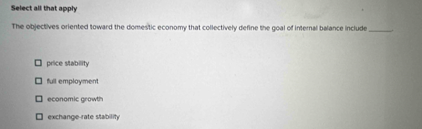 Select all that apply
The objectives oriented toward the domestic economy that collectively define the goal of internal balance include _.
price stability
full employment
economic growth
exchange-rate stability