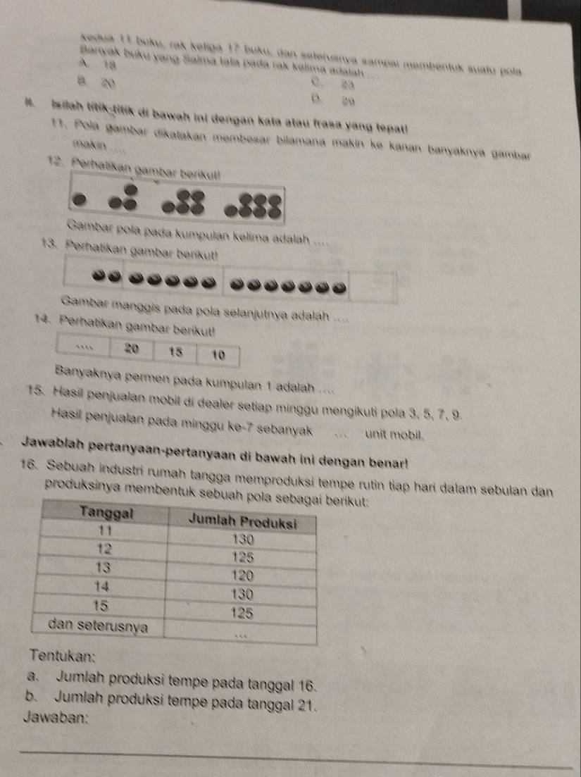 kedua 11 buku, rak keligá 17 buku, dan seteruanya sampai membéntuk suatu pola
Banyak buku yang Saima tala pada rak kálima adatah
A 18
C. 2a
B. 20 D. 29
It. Isilah titik-titik di bawah ini dengan kata atau frasa yang tepat!
11. Pola gambar dikatakan membəsar bilamana makin ke kanan banyaknya gambar
makin ....
12. Perhatikan gambar berikul!
a , 888
Gambar pola pada kumpulan kelima adalah ....
13. Perhatikan gambar berikut!
Gambar manggis pada pola selanjutnya adalah ...
14. Perhatikan gambar berikut!
…. 20 15 10
Banyaknya permen pada kumpulan 1 adalah ....
15. Hasil penjualan mobil di dealer setiap minggu mengikuti pola 3, 5, 7, 9.
Hasil penjualan pada minggu ke- 7 sebanyak unit mobil.
Jawablah pertanyaan-pertanyaan di bawah ini dengan benar!
16. Sebuah industri rumah tangga memproduksi tempe rutin tiap hari dalam sebulan dan
produksinya membentuk sebrikut:
Tentukan:
a. Jumlah produksi tempe pada tanggal 16.
b. Jumlah produksi tempe pada tanggal 21.
Jawaban:
_