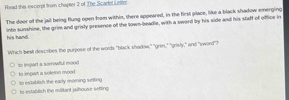 Read this excerpt from chapter 2 of The Scarlet Letter.
The door of the jail being flung open from within, there appeared, in the first place, like a black shadow emerging
into sunshine, the grim and grisly presence of the town-beadle, with a sword by his side and his staff of office in
his hand.
Which best describes the purpose of the words “black shadow,” “grim,” “grisly,” and “sword”?
to impart a sorrowful mood
to impart a solemn mood
to establish the early morning setting
to establish the militant jailhouse setting