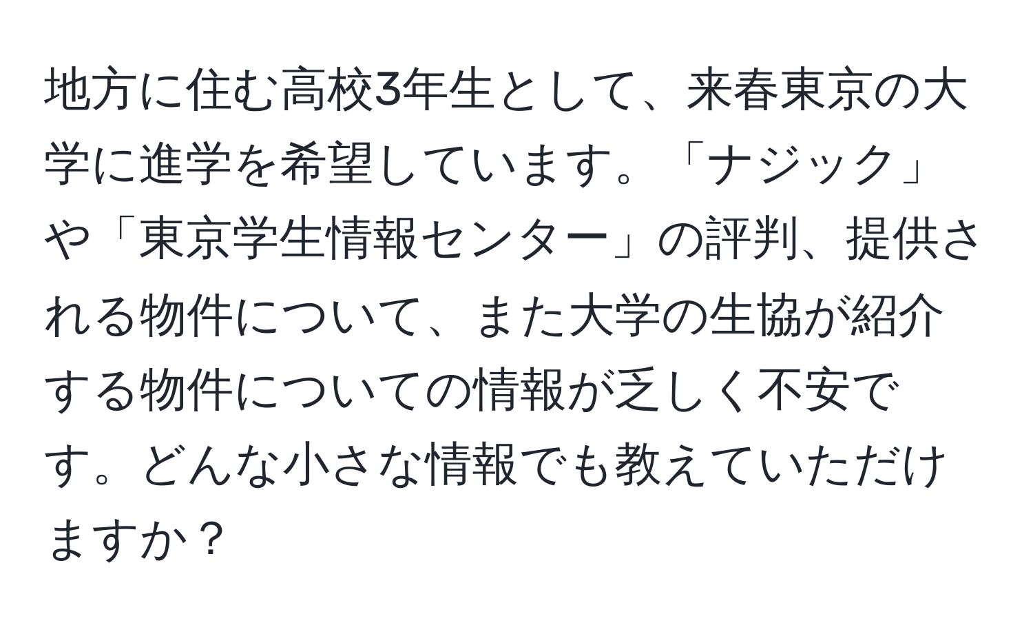 地方に住む高校3年生として、来春東京の大学に進学を希望しています。「ナジック」や「東京学生情報センター」の評判、提供される物件について、また大学の生協が紹介する物件についての情報が乏しく不安です。どんな小さな情報でも教えていただけますか？