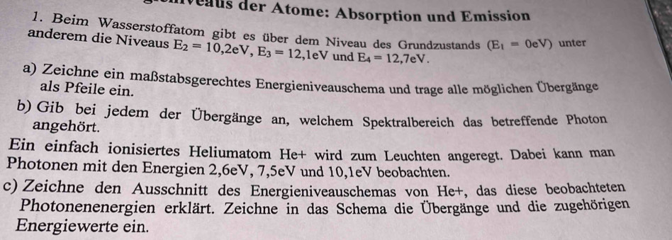 eaus der Ätome: Absorption und Emission 
1. Beim Wasserstoffatom gibt es über dem Niveau des Grundzustands (E_1=0eV) unter 
anderem die Niveaus E_2=10,2eV, E_3=12 ,1 eV und E_4=12,7eV. 
a) Zeichne ein maßstabsgerechtes Energieniveauschema und trage alle möglichen Übergänge 
als Pfeile ein. 
b) Gib bei jedem der Übergänge an, welchem Spektralbereich das betreffende Photon 
angehört. 
Ein einfach ionisiertes Heliumatom He+ wird zum Leuchten angeregt. Dabei kann man 
Photonen mit den Energien 2, 6eV, 7, 5eV und 10, 1eV beobachten. 
c) Zeichne den Ausschnitt des Energieniveauschemas von He+, das diese beobachteten 
Photonenenergien erklärt. Zeichne in das Schema die Übergänge und die zugehörigen 
Energiewerte ein.