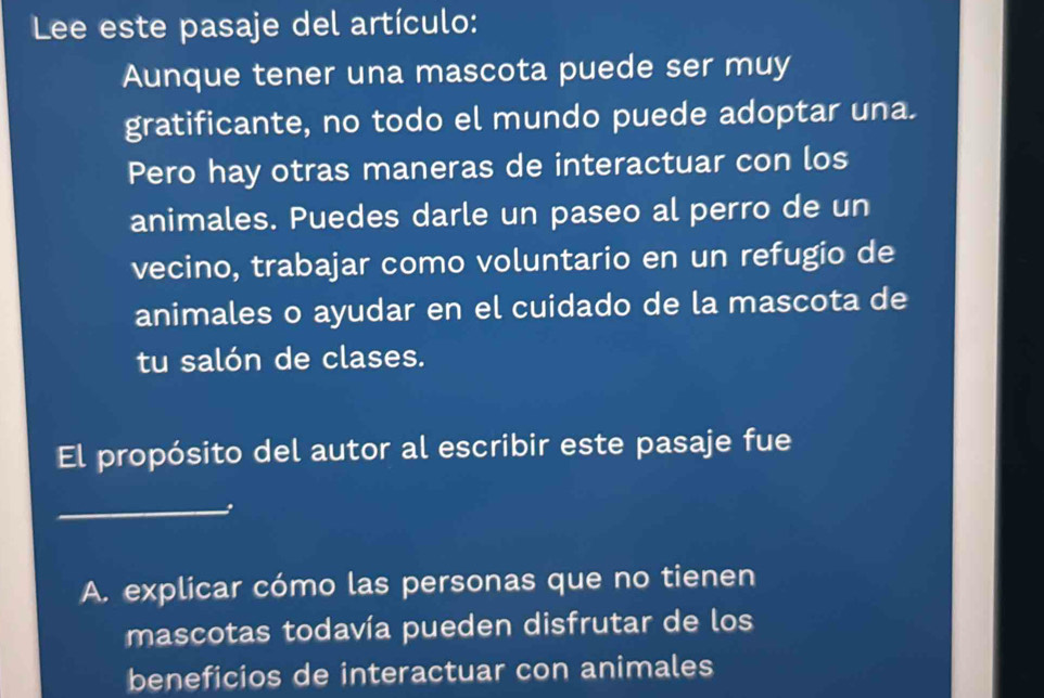 Le este pasaje del artículo: 
Aunque tener una mascota puede ser muy 
gratificante, no todo el mundo puede adoptar una. 
Pero hay otras maneras de interactuar con los 
animales. Puedes darle un paseo al perro de un 
vecino, trabajar como voluntario en un refugio de 
animales o ayudar en el cuidado de la mascota de 
tu salón de clases. 
El propósito del autor al escribir este pasaje fue 
_ 
A. explicar cómo las personas que no tienen 
mascotas todavía pueden disfrutar de los 
beneficios de interactuar con animales