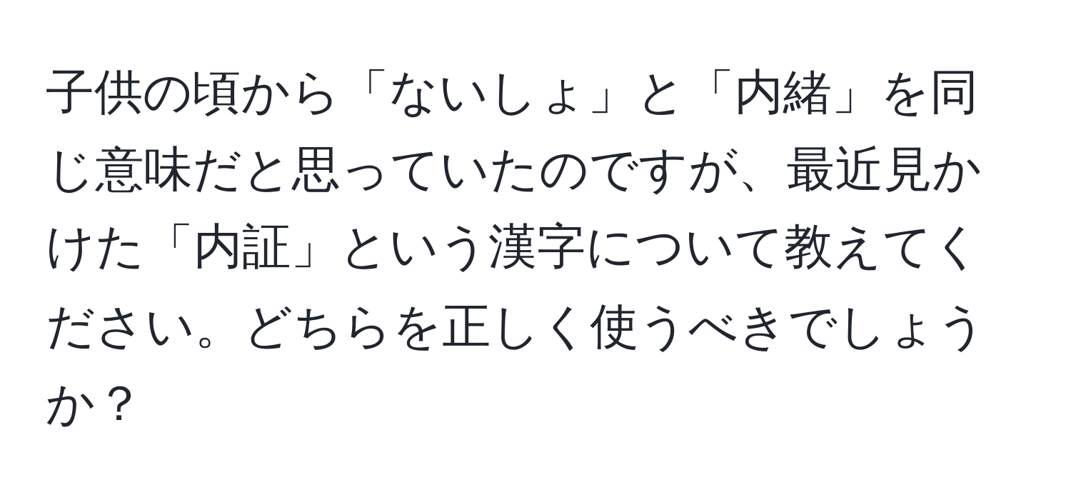 子供の頃から「ないしょ」と「内緒」を同じ意味だと思っていたのですが、最近見かけた「内証」という漢字について教えてください。どちらを正しく使うべきでしょうか？