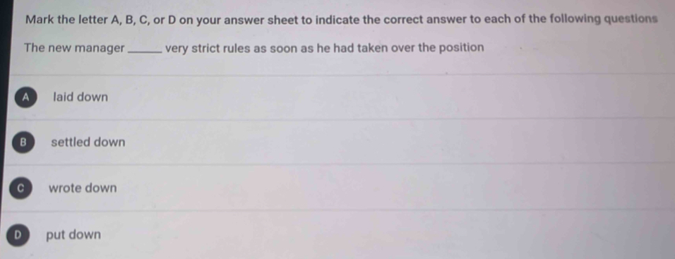 Mark the letter A, B, C, or D on your answer sheet to indicate the correct answer to each of the following questions
The new manager _very strict rules as soon as he had taken over the position
A laid down
B settled down
c wrote down
D put down