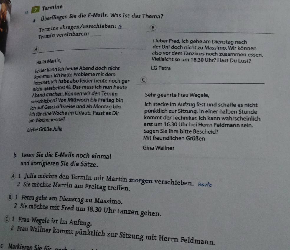 Termine 
a Überfliegen Sie die E-Mails. Was ist das Thema? 
Termine absagen/verschieben:_ 
B 
Termin vereinbaren:_ 
Lieber Fred, ich gehe am Dienstag nach 
der Uni doch nicht zu Massimo. Wir können 
A also vor dem Tanzkurs noch zusammen essen. 
Hallo Martin, 
Vielleicht so um 18.30 Uhr? Hast Du Lust? 
leider kann ich heute Abend doch nicht LG Petra 
kommen. Ich hatte Probleme mit dem 
Internet. Ich habe also leider heute noch gar C 
nicht gearbeitet ④. Das muss ich nun heute 
Abend machen. Können wir den Termin Sehr geehrte Frau Wegele, 
verschieben? Von Mittwoch bis Freitag bin 
ich auf Geschäftsreise und ab Montag bin ich stecke im Aufzug fest und schaffe es nicht 
ich für eine Woche im Urlaub. Passt es Dir pünktlich zur Sitzung. In einer halben Stunde 
kommt der Techniker. Ich kann wahrscheinlich 
am Wochenende? erst um 16.30 Uhr bei Herrn Feldmann sein. 
Liebe Grüße Julia Sagen Sie ihm bitte Bescheid? 
Mit freundlichen Grüßen 
Gina Wallner 
b Lesen Sie die E-Mails noch einmal 
und korrigieren Sie die Sätze. 
A 1 Julia möchte den Termin mit Martin morgen verschieben. hevte
2 Sie möchte Martin am Freitag treffen. 
§ 1 Petra geht am Dienstag zu Massimo.
2 Sie möchte mit Fred um 18.30 Uhr tanzen gehen. 
© 1 Frau Wegele ist im Aufzug.
2 Frau Wallner kommt pünktlich zur Sitzung mit Herrn Feldmann. 
c Markieren Sie für ngc