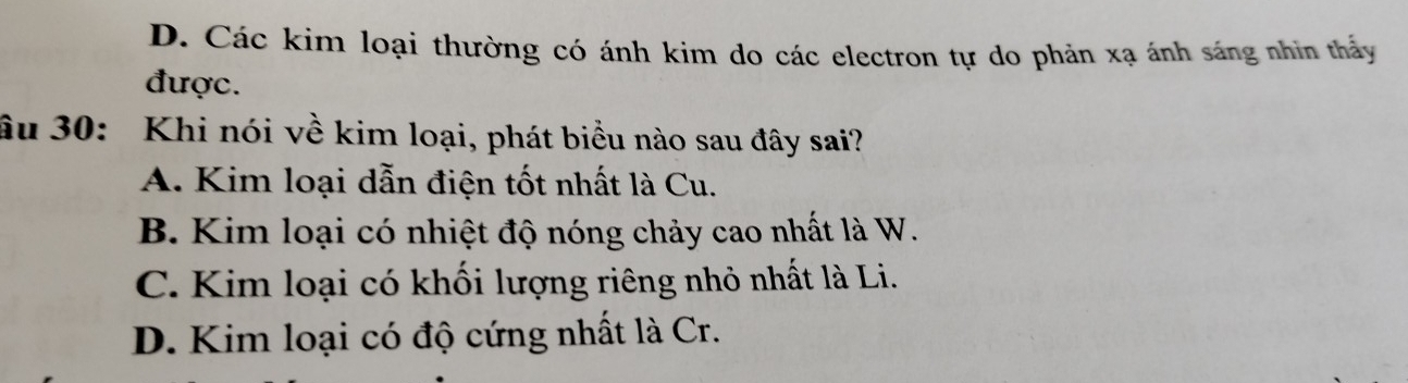 D. Các kim loại thường có ánh kim do các electron tự do phản xạ ánh sáng nhin thấy
được.
âu 30: Khi nói về kim loại, phát biểu nào sau đây sai?
A. Kim loại dẫn điện tốt nhất là Cu.
B. Kim loại có nhiệt độ nóng chảy cao nhất là W.
C. Kim loại có khối lượng riêng nhỏ nhất là Li.
D. Kim loại có độ cứng nhất là Cr.