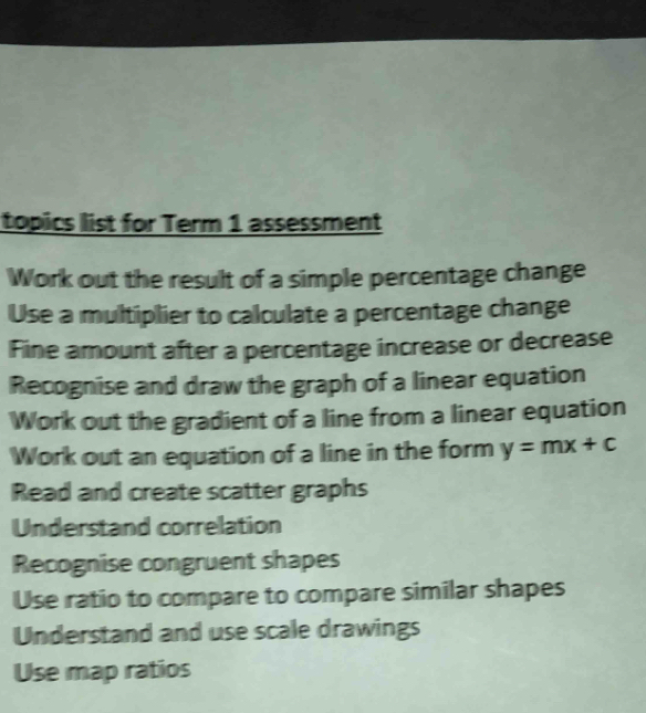 topics list for Term 1 assessment 
Work out the result of a simple percentage change 
Use a multiplier to calculate a percentage change 
Fine amount after a percentage increase or decrease 
Recognise and draw the graph of a linear equation 
Work out the gradient of a line from a linear equation 
Work out an equation of a line in the form y=mx+c
Read and create scatter graphs 
Understand correlation 
Recognise congruent shapes 
Use ratio to compare to compare similar shapes 
Understand and use scale drawings 
Use map ratios