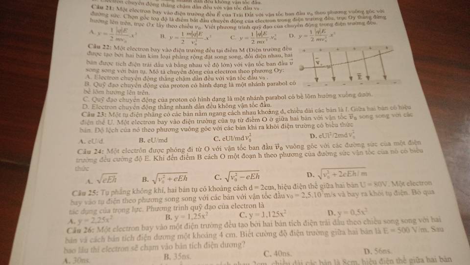 hon chuyển động thắng châm dân đều với văn tốc đầu va 
Cầu 21: Một electron bay vào điện trường đều É của Trái Đất với vận tốc ban đầu v_6 theo phương vuāng gòc với
đường sức. Chọn gốc toa độ là điểm bắi đầu chuyên động của electron trong điện trường đều, trục Oy tháng đừng
hướng lên trên, trục Ox Mây theo chiếu vạ. Việt phương trình quỹ đạo của chuyên động trong điện trường đều.
A. x= 1/2 frac |q|Emv_n.x^2 B. y= 1/2 frac m|q|E(v_0)^2x^2 C. y= 1/2  |q|E/mx^2 .v_0^(2 D. y=frac 1)2frac |q|E(mv_n)^2x^2
Cầu 22: Một electron bay vào điện trường đều tại điểm M (Điện trường đều
được tạo bởi hai bán kim loại phàng rộng đặt song song, đổi diện nhau, bai
bản được tích điện trải dầu và bằng nhau về độ lớn) với vận tốc ban đầu vector v V
song song với bản tụ. Mô tả chuyển động của electron theo phương Oy:
A. Electron chuyển động thắng chậm dẫn đều với vận tốc đầu vo.
overline v
B. Quỹ đạo chuyển động của proton có hình dạng là một nhánh parabol có
bê lêm hướng lên trên.
C. Quỹ đạo chuyển động của proton có hình dạng là một nhánh parabol có bề lõm hướng xuống dưới.
D. Electron chuyển động thắng nhanh dẫn đều không vận tốc đầu,
Câu 23: Một tu điện phầng có các bản nằm ngang cách nhau khoảng d, chiêu dài các bản là /. Giữa hai bản có hiệu
điện thể U. Một electron bay vào điện trường của tụ từ điểm O ở giữa hai bản với vận tốc overline v_0
bản. Độ lệch của nó theo phương vuông góc với các bản khi ra khôi điện trường có biểu thức sōng sōng với các
A. cU/d. B. eU/md C. eUl/md v_0^(2 D. eUI^2) 2md v_0^(2
Câu 24: Một electrôn được phóng đi từ O với vận tốc ban đầu vector v)_c 6 vuông góc với các đường sức của một điện
trường đều cường độ E. Khi đến điểm B cách O một đoạn h theo phương của đường sức vận tốc của nó có biểu
thức
A. sqrt(eEh) B. sqrt (v_0)^2+eEh C. sqrt (v_0)^2-eEh D. sqrt (v_0)^2+2eEh/m
Câu 25: Tụ phẳng không khí, hai bản tụ có khoảng cách d=2cm 1, hiệu điện thể giữa hai bản U=80V Một electron
bay vào tụ điện theo phương song song với các bản với vận tốc đầu và o=2,5.10^7m/s s và bay ra khỏi tụ điện. Bò qua
tác dụng của trọng lực. Phương trình quỹ đạo của electron là
A. y=2,25x^2
B. y=1,25x^2 C. y=1,125x^2 D. y=0.5x^2
Câu 26: Một electron bay vào một điện trường đều tạo bởi hai bản tích điện trải đấu theo chiều song song với hai
bản và cách bản tích điện dương một khoảng 4 cm. Biết cường độ điện trường giữa hai bản là E=500V/m. Sau
bao lầu thi electron sẽ chạm vào bản tích điện dương?
A. 30ns. B. 35ns. C. 40ns. D. 56ns
m, chiều đài các bản là Scm, hiệu điện thể giữa hai bản