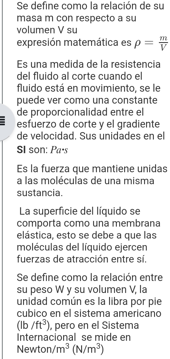 Se define como la relación de su 
masa m con respecto a su 
volumen V su 
expresión matemática es rho = m/V 
Es una medida de la resistencia 
del fluido al corte cuando el 
fluido está en movimiento, se le 
puede ver como una constante 
de proporcionalidad entre el 
esfuerzo de corte y el gradiente 
de velocidad. Sus unidades en el 
SI son: Pa·s 
Es la fuerza que mantiene unidas 
a las moléculas de una misma 
sustancia. 
La superficie del líquido se 
comporta como una membrana 
elástica, esto se debe a que las 
moléculas del líquido ejercen 
fuerzas de atracción entre sí. 
Se define como la relación entre 
su peso W y su volumen V, la 
unidad común es la libra por pie 
cubico en el sistema americano
(lb/ft^3) , pero en el Sistema 
Internacional se mide en 
Newton /m^3(N/m^3)