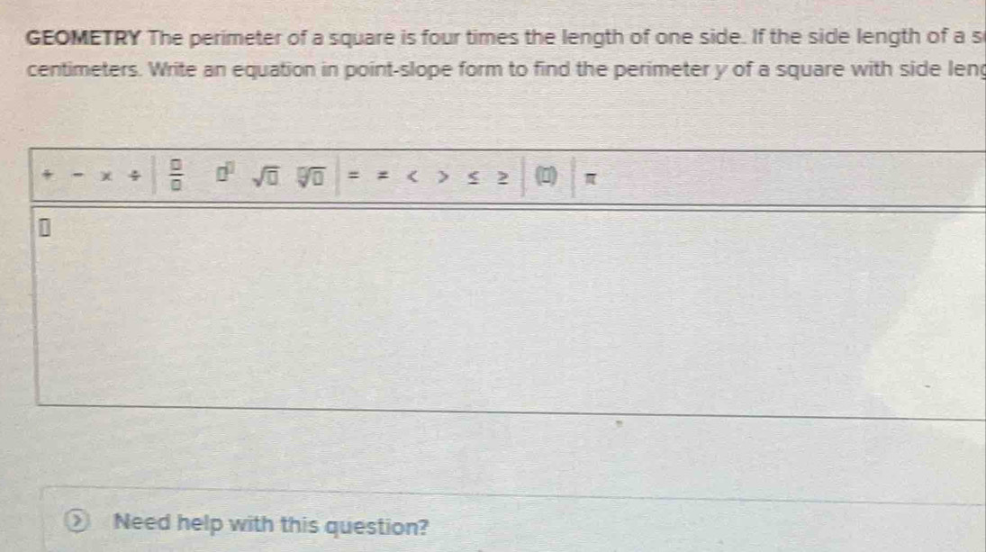 GEOMETRY The perimeter of a square is four times the length of one side. If the side length of a s
centimeters. Write an equation in point-slope form to find the perimeter y of a square with side leng 
4 χ ÷  □ /□   □^(□) sqrt(□ ) = < > 2 1) π
Need help with this question?