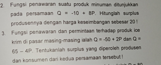 Fungsi penawaran suatu produk minuman ditunjukkan 
pada persamaan Q=-10+8P. Hitunglah surplus 
produsennya dengan harga keseimbangan sebesar 20! 
3. Fungsi penawaran dan permintaan terhadap produk ice 
krim di pasar masing-masing ialah Q=-50+2P dan Q=
5- 4P. Tentukanlah surplus yang diperoleh produsen 
dan konsumen dari kedua persamaan tersebut !