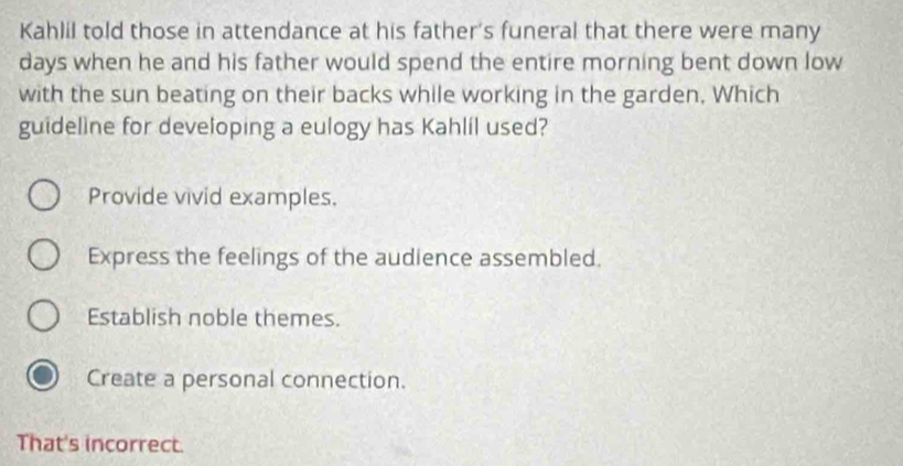 Kahlil told those in attendance at his father's funeral that there were many
days when he and his father would spend the entire morning bent down low
with the sun beating on their backs while working in the garden, Which
guideline for developing a eulogy has Kahlil used?
Provide vivid examples.
Express the feelings of the audience assembled.
Establish noble themes.
Create a personal connection.
That's incorrect.