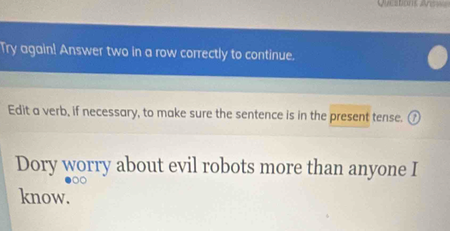 Questons Aen 
Try again! Answer two in a row correctly to continue. 
Edit a verb, if necessary, to make sure the sentence is in the present tense. ① 
Dory worry about evil robots more than anyone I 
know.