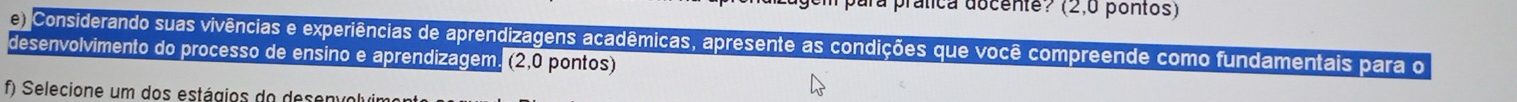 ara prática docente? (2,0 pontos) 
Considerando suas vivências e experiências de aprendizagens acadêmicas, apresente as condições que você compreende como fundamentais para o 
desenvolvimento do processo de ensino e aprendizagem. (2,0 pontos) 
f) Selecione um dos estágios do desenvolvi