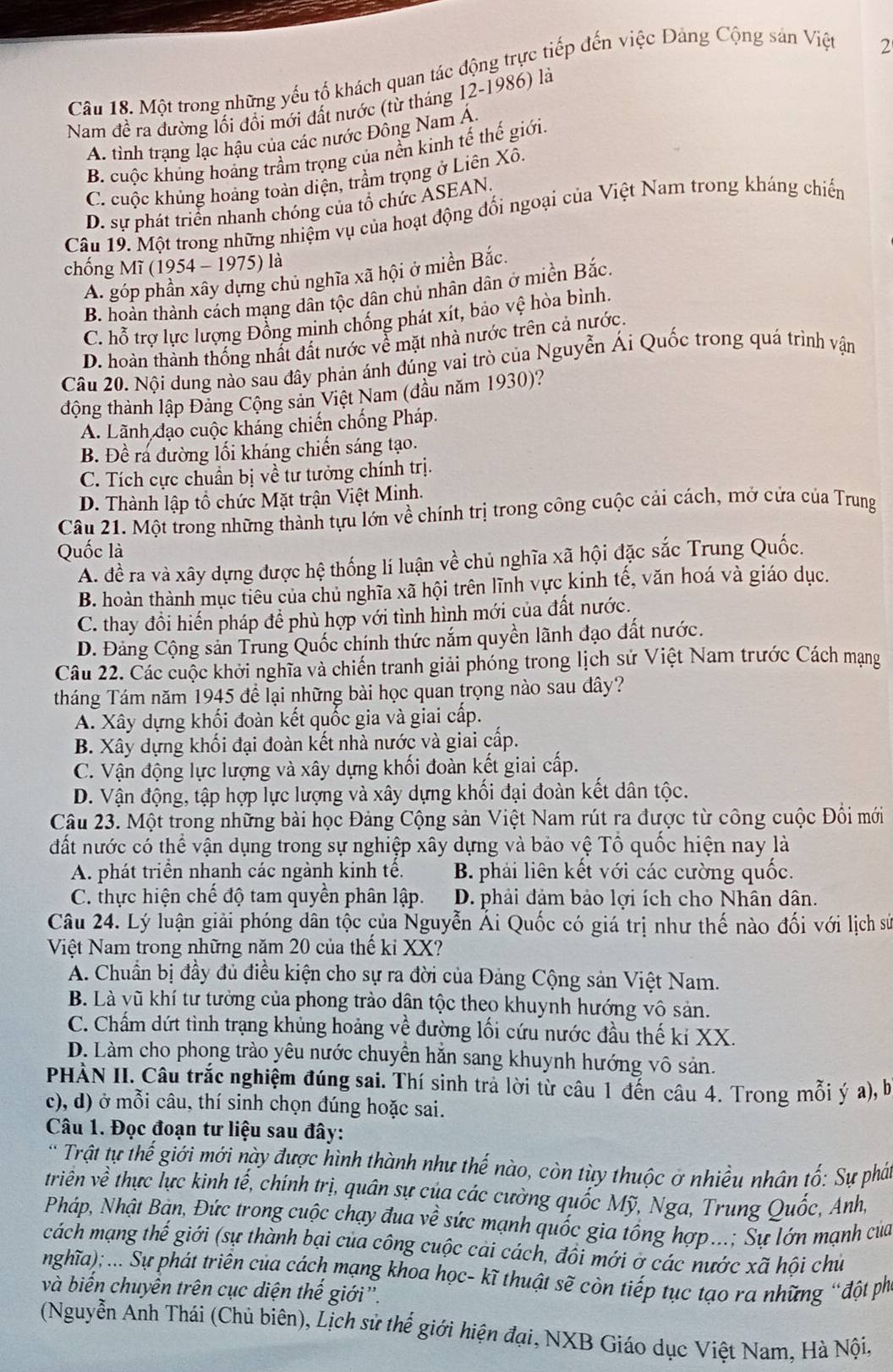 Một trong những yếu tố khách quan tác động trực tiếp đến việc Đảng Cộng sản Việt
Nam đề ra đường lối đổi mới đất nước (từ tháng 12-1986) là 2
A. tinh trạng lạc hậu của các nước Đông Nam Á.
B. cuộc khủng hoàng trầm trọng của nền kinh tế thế giới.
C. cuộc khủng hoảng toàn diện, trầm trọng ở Liên Xô.
D. sự phát triển nhanh chóng của tổ chức ASEAN.
Câu 19. Một trong những nhiệm vụ của hoạt động đối ngoại của Việt Nam trong kháng chiến
chống Mĩ (1954 - 1975) là
A. góp phần xây dựng chủ nghĩa xã hội ở miền Bắc.
B. hoàn thành cách mạng dân tộc dân chủ nhân dân ở miền Bắc.
C. hỗ trợ lực lượng Đồng minh chống phát xít, bảo vệ hòa bình.
D. hoàn thành thống nhất đất nước về mặt nhà nước trên cả nước.
Câu 20. Nội dung nào sau đây phản ánh đúng vai trò của Nguyễn Ái Quốc trong quá trình vận
động thành lập Đảng Cộng sản Việt Nam (đầu năm 1930)?
A. Lãnh đạo cuộc kháng chiến chống Pháp.
B. Đề ra đường lối kháng chiến sáng tạo.
C. Tích cực chuẩn bị về tư tưởng chính trị.
D. Thành lập tổ chức Mặt trận Việt Minh.
Câu 21. Một trong những thành tựu lớn về chính trị trong công cuộc cải cách, mở cửa của Trung
Quốc là
A. đề ra và xây dựng được hệ thống lí luận về chủ nghĩa xã hội đặc sắc Trung Quốc.
B. hoàn thành mục tiêu của chủ nghĩa xã hội trên lĩnh vực kinh tế, văn hoá và giáo dục.
C. thay đổi hiến pháp để phù hợp với tình hình mới của đất nước.
D. Đảng Cộng sản Trung Quốc chính thức nắm quyền lãnh đạo đất nước.
Câu 22. Các cuộc khởi nghĩa và chiến tranh giải phóng trong lịch sử Việt Nam trước Cách mạng
tháng Tám năm 1945 để lại những bài học quan trọng nào sau đây?
A. Xây dựng khối đoàn kết quốc gia và giai cấp.
B. Xây dựng khối đại đoàn kết nhà nước và giai cấp.
C. Vận động lực lượng và xây dựng khối đoàn kết giai cấp.
D. Vận động, tập hợp lực lượng và xây dựng khối đại đoàn kết dân tộc.
Câu 23. Một trong những bài học Đảng Cộng sản Việt Nam rút ra được từ công cuộc Đồi mới
đất nước có thể vận dụng trong sự nghiệp xây dựng và bảo vệ Tổ quốc hiện nay là
A. phát triển nhạnh các ngành kính tế. B. phải liên kết với các cường quốc.
C. thực hiện chế độ tam quyền phân lập. D. phải đảm bảo lợi ích cho Nhân dân.
Câu 24. Lý luận giải phóng dân tộc của Nguyễn Ái Quốc có giá trị như thế nào đối với lịch sử
Việt Nam trong những năm 20 của thế ki XX?
A. Chuẩn bị đầy đủ điều kiện cho sự ra đời của Đảng Cộng sản Việt Nam.
B. Là vũ khí tư tưởng của phong trào dận tộc theo khuynh hướng vô sản.
C. Chấm dứt tình trạng khủng hoảng về đường lối cứu nước đầu thế kỉ XX.
D. Làm cho phong trào yêu nước chuyển hằn sang khuynh hướng vô sản.
PHÀN II. Câu trắc nghiệm đúng sai. Thí sinh trả lời từ câu 1 đến câu 4. Trong mỗi ý a), b
c), d) ở mỗi câu, thí sinh chọn đúng hoặc sai.
Câu 1. Đọc đoạn tư liệu sau đây:
* Trật tự thế giới mới này được hình thành như thế nào, còn tùy thuộc ở nhiều nhân tố: Sự phá
triền ve thực lực kinh 1hat e , chính trị, quân sự của các cường quốc Mỹ, Nga, Trung Quốc, Anh,
Pháp, Nhật Bản, Đức trong cuộc chạy đua về sức mạnh quốc gia tổng hợp...; Sự lớn mạnh của
cách  ạng hhat e (giới (sự thành bại của công cuộc cải cách, đôi mới ở các nước xã hội chú
nghĩa); ... Sự phát triển của cách mạng khoa học- kĩ thuật sẽ còn tiếp tục tạo ra những “đột ph
và biến chuyên trên cục diện thế giới''.
(Nguyễn Anh Thái (Chủ biên), Lịch sử thế giới hiện đại, NXB Giáo dục Việt Nam, Hà Nội,