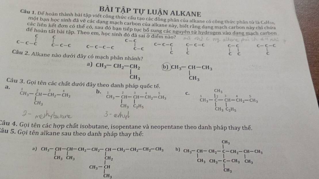 bÀI tập tự luận alkane
Cầu 1. Để hoàn thành bài tập viết công thức cấu tạo các đồng phân của alkane có công thức phân tử là C4H10,
một bạn học sinh đã vẽ các dạng mạch carbon của alkane này, biết răng dạng mạch carbon này chỉ chứa
các liên kết đơn có thể có, sau đó bạn tiếp tục bố sung các nguyên tử hydrogen vào dang mạch carbon
để hoàn tất bài tập. Theo em, học sinh đó đã sai ở điểm nào?
C
C-C
C c-c-c
c-c-c c-c beginarrayr i c-c-cendarray c-c-c-c C-C beginarrayr c-c-c&c-c-c |&|&| c&cendvmatrix C
C
Câu 2. Alkane nào dưới đây có mạch phân nhánh?
b) beginarrayr CH_3-CH-CH_3 CH_3endarray
a) beginarrayr CH_3-CH_2-CH_2 CH_3endarray beginarrayr CH_3 CH_3endarray -beginarrayr CH_2-CH-CH_2-CH_3 CH_3C_2H_5endarray
Câu 3. Gọi tên các chất dưới đây theo danh pháp quốc tế.
a. beginarrayr 1 CH_3endarray -beginarrayr 2 CH-CH_2-beginarrayr 4 CH_3endarray
b. ^1CH_3-_CH-CH-CH-CH_2-CH_3 CH_3C_2H_5endarray 
C.
Câu 4. Gọi tên các hợp chất isobutane, isopentane và neopentane theo danh pháp thay thế.
Sâu 5. Gọi tên alkane sau theo danh pháp thay thế:
a) CH_3^(([H-CH_2)-CH_2)-CH_2-CH_2-CH_2-CH_2-CH_2-CH_3 CH_3CH_3 CH_3CH_CH_3CH_3-CH_3 CH_3-CH_3endarray. 
b) CH_3-CH-CH_2-CH_2-CH_2-CH-CH_2CH_2=CH_3-CH_3_3]CH_3