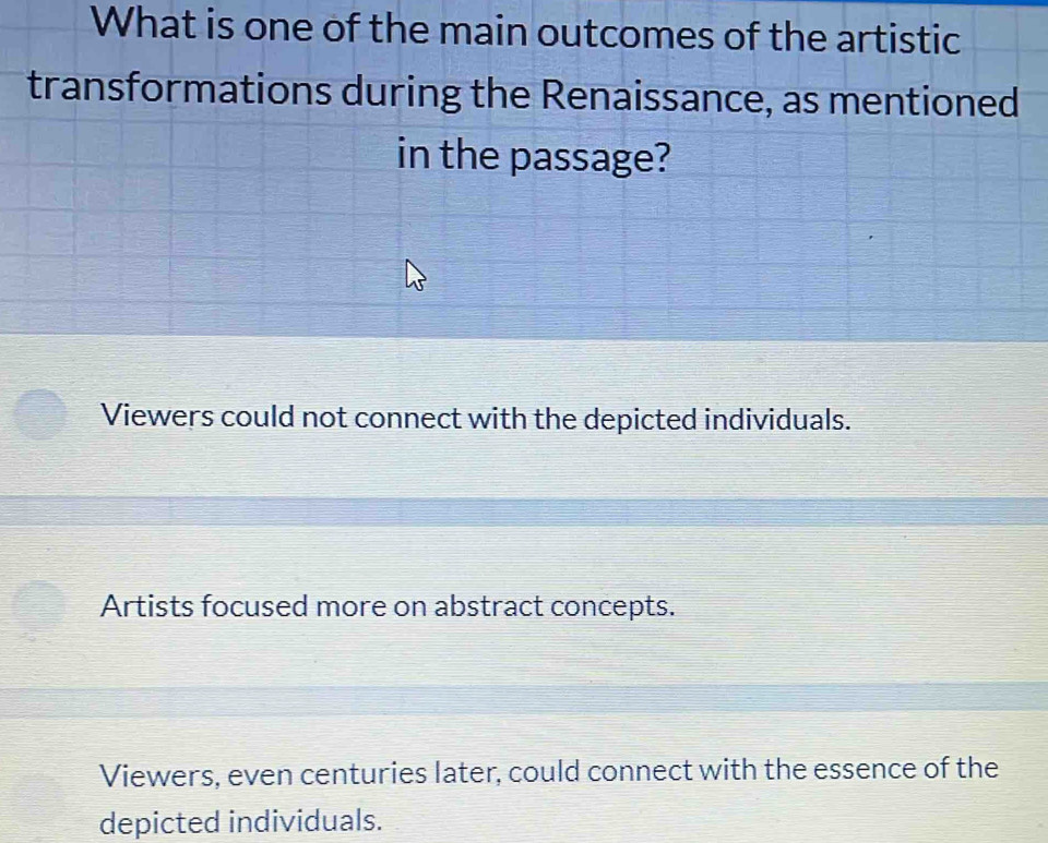 What is one of the main outcomes of the artistic
transformations during the Renaissance, as mentioned
in the passage?
Viewers could not connect with the depicted individuals.
Artists focused more on abstract concepts.
Viewers, even centuries later, could connect with the essence of the
depicted individuals.