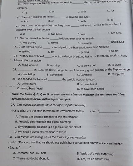 Noong Hea Tham High Sch 
19. The management team is directly responsible _the day-to-day operations of the
company
A. by B. on C. with D. for
20. The video cameras are linked _a powerfull computer. D. to
A. from B. of C. with
21. Due to ever more spreading poaching, there
elephants over the last decade. _a dramatic decline in the number of
A is B. had been C. was D. has been
_
22. She burt herself while she hide-and-seek with her friends.
A. was playing B. played C. is playing D. had played
_
23, Most women expect more help with the housework from their husbands.
A. getting B. get C. getting D. to get
24. As they remembered _about the danger of getting lost in the forest, the tourists closely
followed the tour guide. D. to warn
A. being warned B. warning C. to be warned
25. _in 1939, the Borne Bridge is one of the many grand projects of the Depression era.
A. Completing B. Completed C. Complete D. Completes
_
26. We decided not to travel, the terrible weather forecast.
A. having heard B. to have heard
C. having been heard D. to have been heard
Mark the letter A, B, C, or D on your answer sheet to indicate the sentence that best
completes each of the following exchanges.
27. Two friends are talking about the topic of global warming.
- Nam: What are the main threats to the environment today? - Lan: "
_
A. Threats are possible dangers to the environment.
B. Probably deforestation and global warming.
C. Environmental pollution is a big issue for our planet.
D. We need a clean environment to live in
28. Two friends are talking about the topic of global warming.
- John: "Do you think that we should use public transportation to protect our environment?"
_
- Laura: ' "
A. Of course not. You bet! B. Well, that's very surprising.
C. There's no doubt about it. D. Yes, it's an absurd idea.