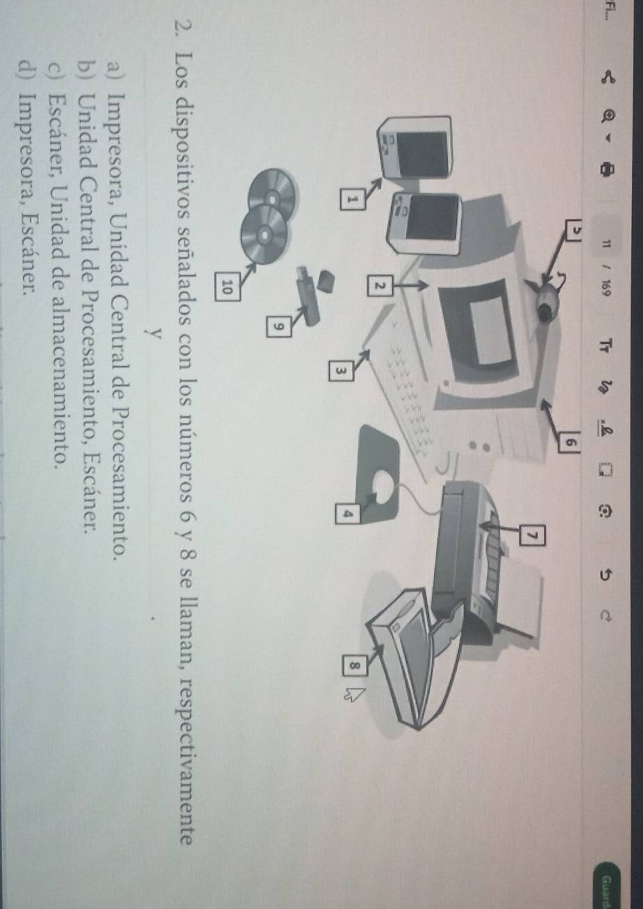 Fi_..
11 / 169 Ty w Guard
2. Los dispositivos señalados con los números 6 y 8 se llaman, respectivamente
y
a) Impresora, Unidad Central de Procesamiento.
b) Unidad Central de Procesamiento, Escáner.
c) Escáner, Unidad de almacenamiento.
d) Impresora, Escáner.