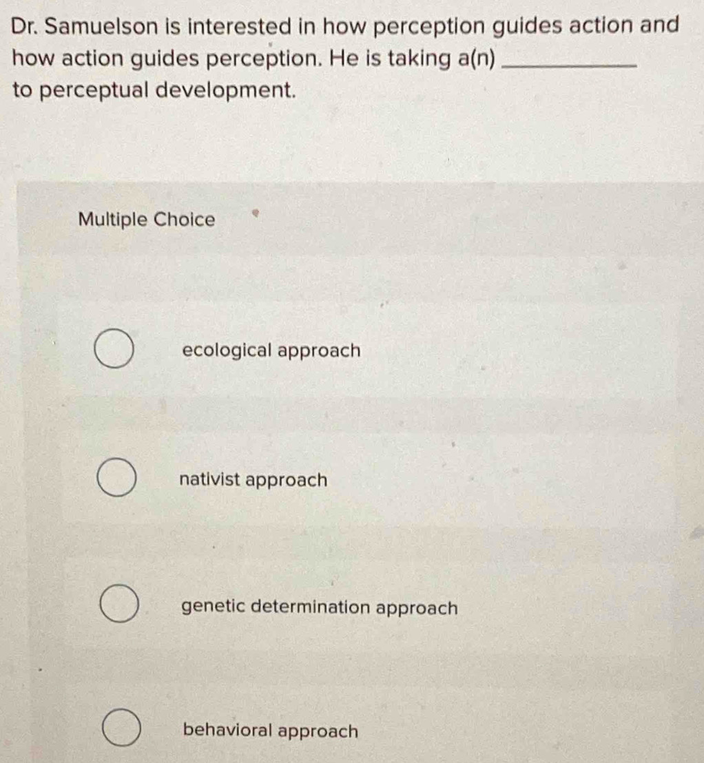 Dr. Samuelson is interested in how perception guides action and
how action guides perception. He is taking a(n) _
to perceptual development.
Multiple Choice
ecological approach
nativist approach
genetic determination approach
behavioral approach