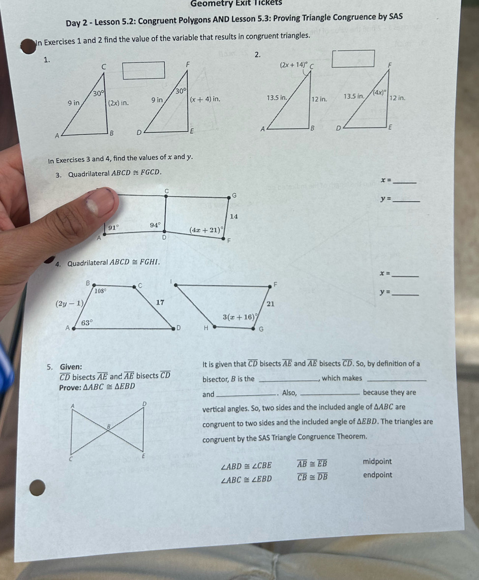 Geometry Exit Tickets
Day 2 - Lesson 5.2: Congruent Polygons AND Lesson 5.3: Proving Triangle Congruence by SAS
In Exercises 1 and 2 find the value of the variable that results in congruent triangles.
1.
2.
F
30°
9 in (x+4)in.
D
In Exercises 3 and 4, find the values of x and y.
3. Quadrilateral ABCD≌ FGCD.
x= _
C
G
y= _
14
91° 94°
(4x+21)^circ 
A
D
F
4. Quadrilateral ABCD≌ FGHI.
x= _
y= _
5. Given: It is given that overline CD bisects overline AE and overline AE bisects overline CD. So, by definition of a
overline CD bisects overline AE and overline AE bisects overline CD bisector, B is the _, which makes_
Prove: △ ABC≌ △ EBD _. Also, _because they are
and
are
vertical angles. So, two sides and the included angle of △ ABC
congruent to two sides and the included angle of ΔEBD. The triangles are
congruent by the SAS Triangle Congruence Theorem.
midpoint
∠ ABD≌ ∠ CBE overline AB≌ overline EB
∠ ABC≌ ∠ EBD overline CB≌ overline DB endpoint