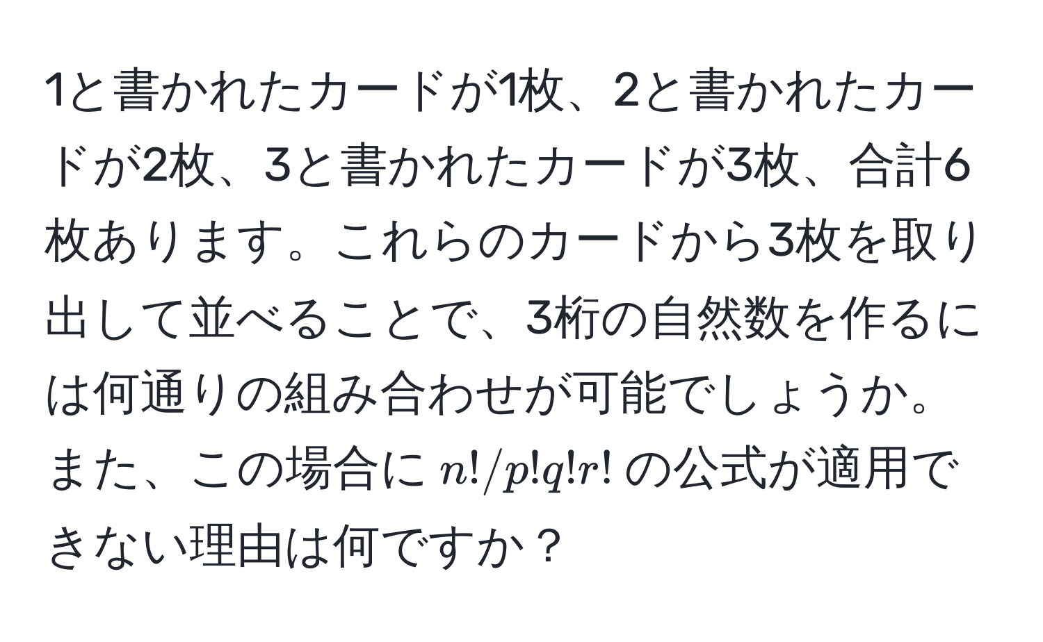 1と書かれたカードが1枚、2と書かれたカードが2枚、3と書かれたカードが3枚、合計6枚あります。これらのカードから3枚を取り出して並べることで、3桁の自然数を作るには何通りの組み合わせが可能でしょうか。また、この場合に$n!/p!q!r!$の公式が適用できない理由は何ですか？