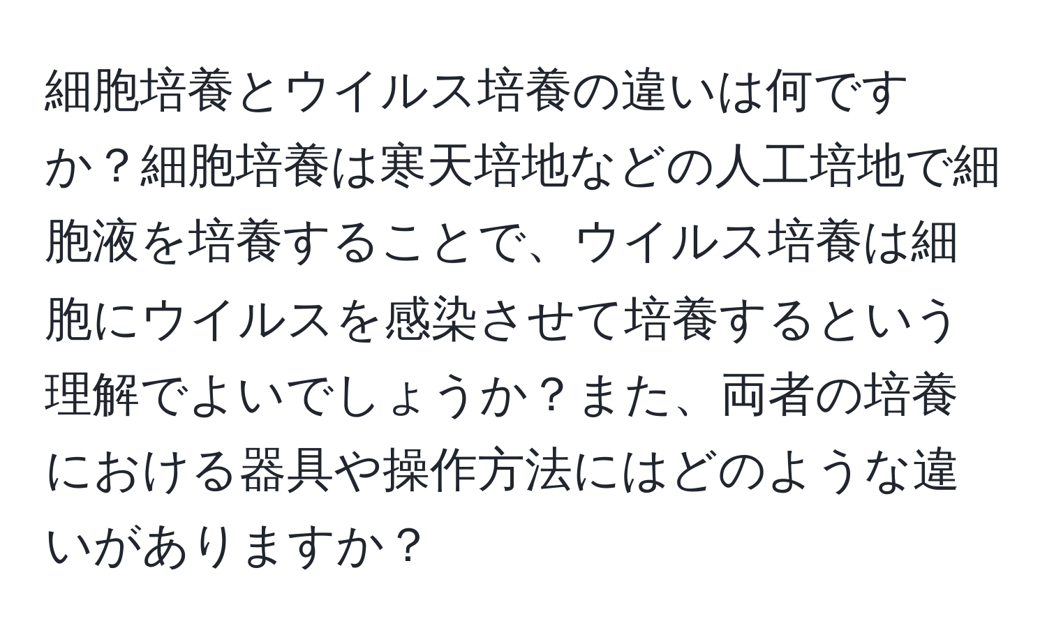 細胞培養とウイルス培養の違いは何ですか？細胞培養は寒天培地などの人工培地で細胞液を培養することで、ウイルス培養は細胞にウイルスを感染させて培養するという理解でよいでしょうか？また、両者の培養における器具や操作方法にはどのような違いがありますか？