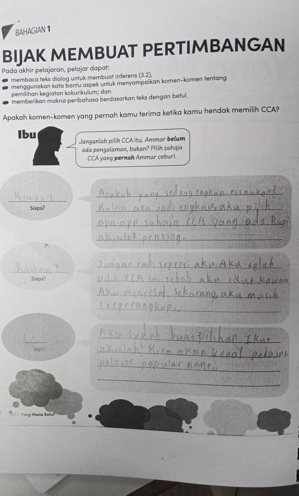 BAHAGIAN 1 
BIJAK MEMBUAT PERTIMBANGAN 
Pada akhir pelajaran, pelajar dapat: 
membaca teks dialog untuk membuat inferens (3.2), 
menggunakan kata bantu aspek untuk menyampaikan komen-komen tentang 
pemilihan kegiatan kokurikulum; dan 
memberikan makna peribahasa berdasarkan teks dengan betul. 
Apakah komen-komen yang pernah kamu terima ketika kamu hendak memilih CCA? 
Ibu Janganlah pilih CCA itu. Ammar belum 
ada pengalaman, bukan? Pilih sahaja 
CCA yang pernah Ammar ceburi. 
_ 
_ 
Siapa? 
_ 
_ 
_ 
^ 
_ 
_ 
Siapa? 
_ 
_ 
_ 
_ 
_ 
_ 
Slaps? 
_ 
_ 
_ 
Yang Mana Satu?