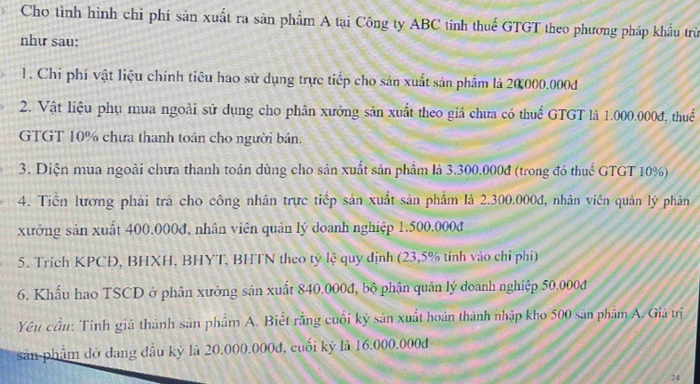 Cho tình hình chi phí sản xuất ra sản phẩm A tại Công ty ABC tính thuế GTGT theo phương pháp khẩu trừ 
như sau: 
1. Chi phí vật liệu chính tiêu hao sử dụng trực tiếp cho sản xuất sản phẩm là 20000.000d
2. Vật liệu phụ mua ngoài sử dụng cho phân xưởng sản xuất theo giá chưa có thuế GTGT là 1.000.000đ, thuế 
GTGT 10% chưa thanh toán cho người bản. 
3. Diện mua ngoài chưa thanh toán dùng cho sản xuất sản phẩm là 3.300.000đ (trong đó thuế GTGT 10%) 
4. Tiền lương phải trà cho công nhân trực tiếp sản xuất sản phẩm là 2.300.000đ, nhân viên quản lý phân 
xưởng sản xuất 400.000đ, nhân viên quân lý doanh nghiệp 1.500.000đ
5. Trích KPCĐ, BHXH, BHYT, BHTN theo tỷ lệ quy định (23,5% tính vào chỉ phí) 
6. Khẩu hao TSCD ở phân xưởng sân xuất 840.000đ, bộ phận quân lý doanh nghiệp 50.000đ
Yêu cầu: Tính giá thành sản phẩm A. Biết rằng cuối kỳ sản xuất hoàn thành nhập kho 500 sản phẩm A. Giá trị 
sản phẩm đờ dang đầu kỷ là 20.000.000đ, cuối kỷ là 16.000.000đ
24