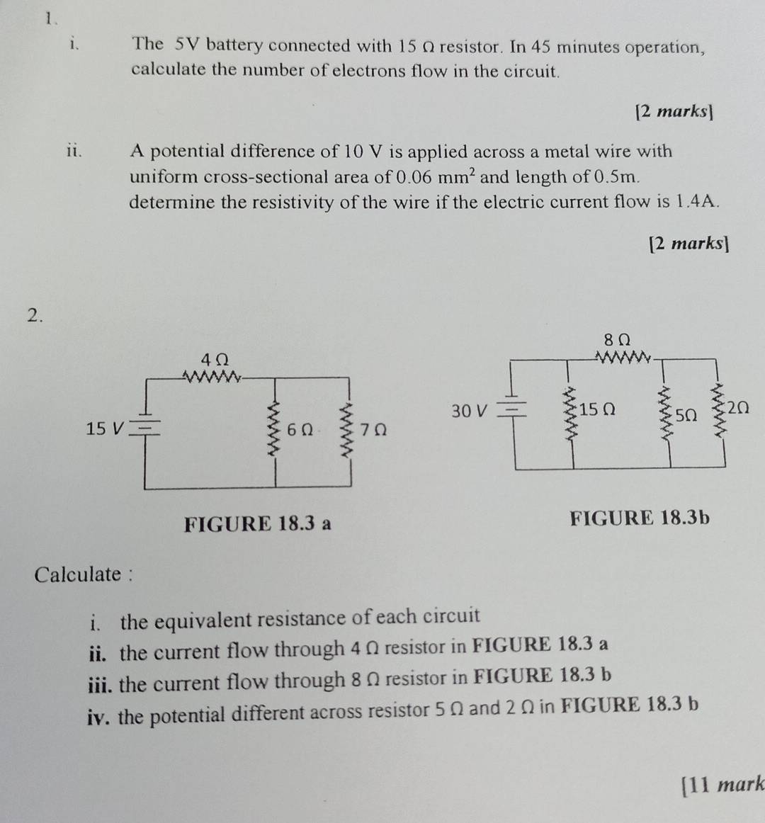 The 5V battery connected with 15 Ω resistor. In 45 minutes operation, 
calculate the number of electrons flow in the circuit. 
[2 marks] 
ii. A potential difference of 10 V is applied across a metal wire with 
uniform cross-sectional area of 0.06mm^2 and length of 0.5m. 
determine the resistivity of the wire if the electric current flow is 1.4A. 
[2 marks] 
2. 
FIGURE 18.3 a FIGURE 18.3b
Calculate : 
i. the equivalent resistance of each circuit 
ii. the current flow through 4 Ω resistor in FIGURE 18.3 a 
iii. the current flow through 8 Ω resistor in FIGURE 18.3 b
iv. the potential different across resistor 5 Ω and 2 Ω in FIGURE 18.3 b 
[11 mark