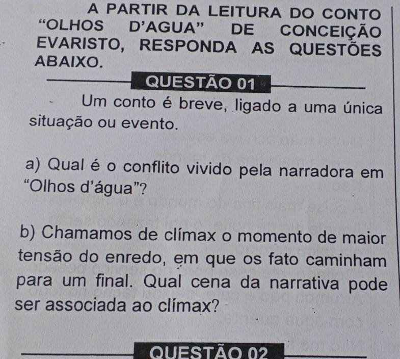 A PARTIR DA LEITURA DO CONTO 
“OLHOS D’AGUA” DE CONCEIÇÃO 
EVARISTO, RESPONDA AS QUESTÕES 
ABAIXO. 
QUESTÃO 01 
Um conto é breve, ligado a uma única 
situação ou evento. 
a) Qual éo conflito vivido pela narradora em 
“Olhos d’água”? 
b) Chamamos de clímax o momento de maior 
tensão do enredo, em que os fato caminham 
para um final. Qual cena da narrativa pode 
ser associada ao clímax? 
QUEStÃo 02