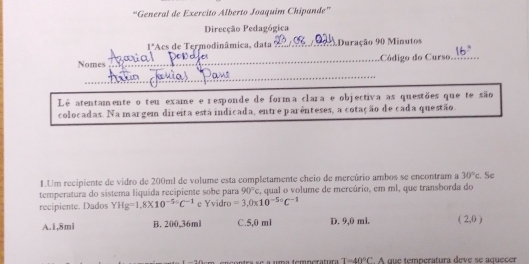 'General de Exercito Alberto Joaquim Chipande”
Direcção Pedagógica
1° Acs de Termodinâmica, data _Duração 90 Minutos
Nomes ___Código do Curso._
a 
_
_
Lê atentamente o teu exame e responde de forma clara e objectiva as questões que te são
colocadas. Na margem direita está indicada, entre parênteses, a cotação de cada questão
1.Um recipiente de vidro de 200ml de volume esta completamente cheio de mercúrio ambos se encontram a 30°c :. Se
temperatura do sistema liquída recipiente sobe para 90°c , qual o volume de mercúrio, em ml, que transborda do
recipiente. Dados YHg=1,8* 10^(-56^-5.6)C^(-1) c Yvidro =3,0* 10^(-5circ)C^(-1)
A. 1,8ml B. 200,36ml C. 5,0 m1 D. 9,0 mL. ( 2,0 )
e a uma temperatura T=40°C A que temperatura deve se aquecer